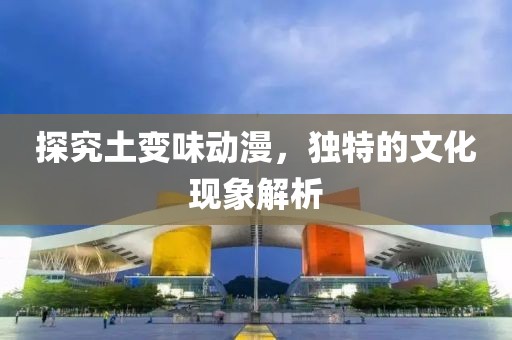 探究土变味动漫，独特的文化现象解析