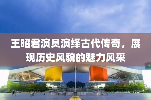 王昭君演员演绎古代传奇，展现历史风貌的魅力风采