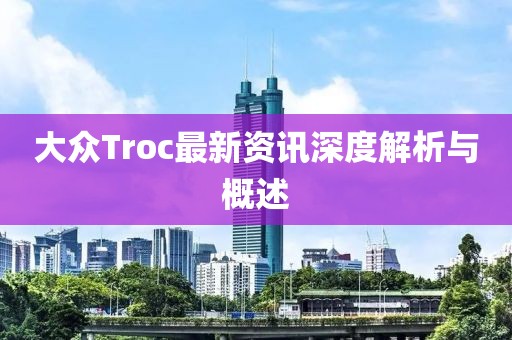 大众Troc最新资讯深度解析与概述