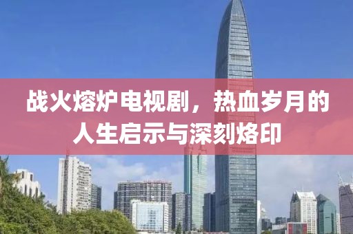 战火熔炉电视剧，热血岁月的人生启示与深刻烙印