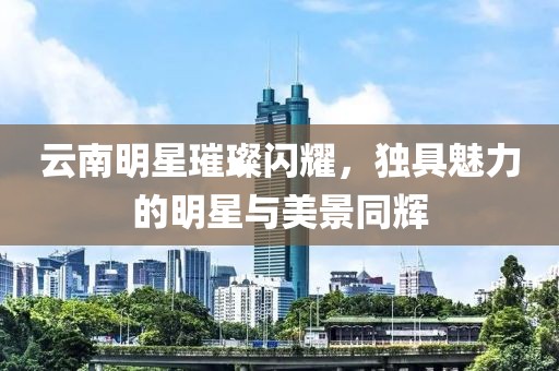 云南明星璀璨闪耀，独具魅力的明星与美景同辉