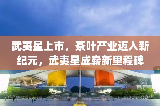 武夷星上市，茶叶产业迈入新纪元，武夷星成崭新里程碑