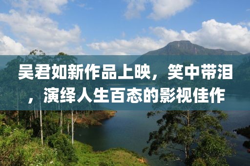 吴君如新作品上映，笑中带泪，演绎人生百态的影视佳作