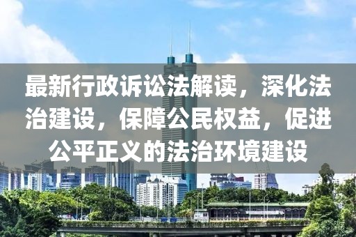 最新行政诉讼法解读，深化法治建设，保障公民权益，促进公平正义的法治环境建设