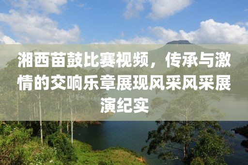 湘西苗鼓比赛视频，传承与激情的交响乐章展现风采风采展演纪实