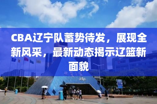 CBA辽宁队蓄势待发，展现全新风采，最新动态揭示辽篮新面貌