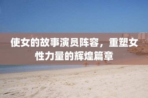 使女的故事演员阵容，重塑女性力量的辉煌篇章