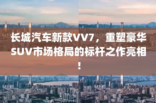 长城汽车新款VV7，重塑豪华SUV市场格局的标杆之作亮相！