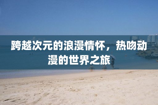 跨越次元的浪漫情怀，热吻动漫的世界之旅