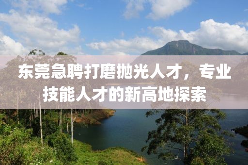 东莞急聘打磨抛光人才，专业技能人才的新高地探索