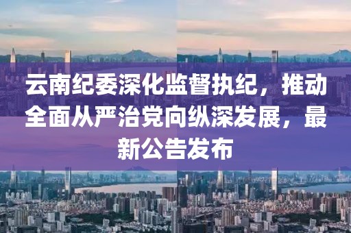 云南纪委深化监督执纪，推动全面从严治党向纵深发展，最新公告发布