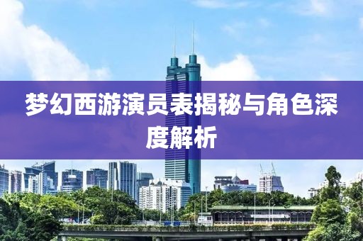 梦幻西游演员表揭秘与角色深度解析