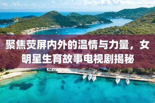 聚焦荧屏内外的温情与力量，女明星生育故事电视剧揭秘