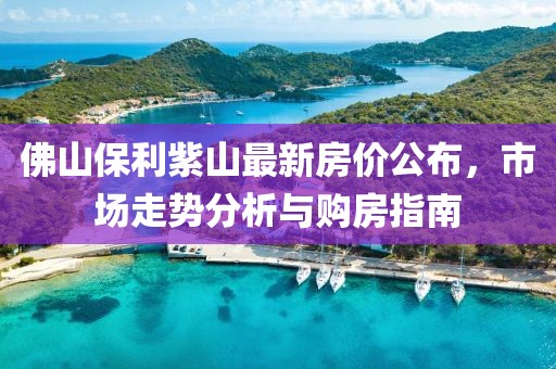 佛山保利紫山最新房价公布，市场走势分析与购房指南