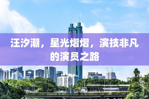 汪汐潮，星光熠熠，演技非凡的演员之路