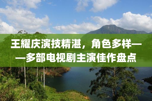 王耀庆演技精湛，角色多样——多部电视剧主演佳作盘点