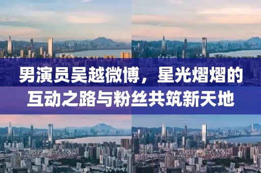 男演员吴越微博，星光熠熠的互动之路与粉丝共筑新天地