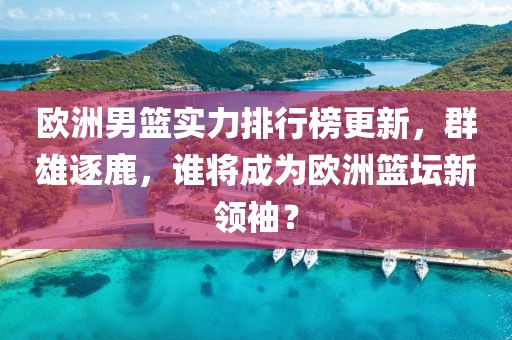 欧洲男篮实力排行榜更新，群雄逐鹿，谁将成为欧洲篮坛新领袖？
