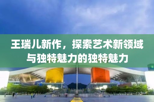 王瑞儿新作，探索艺术新领域与独特魅力的独特魅力
