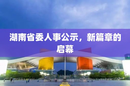 湖南省委人事公示，新篇章的启幕