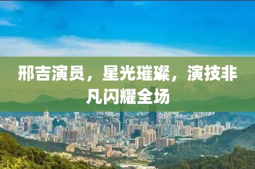邢吉演员，星光璀璨，演技非凡闪耀全场