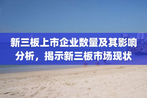 新三板上市企业数量及其影响分析，揭示新三板市场现状