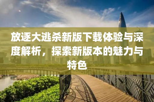 放逐大逃杀新版下载体验与深度解析，探索新版本的魅力与特色
