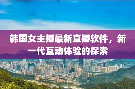 韩国女主播最新直播软件，新一代互动体验的探索