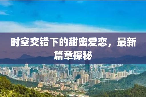 时空交错下的甜蜜爱恋，最新篇章探秘