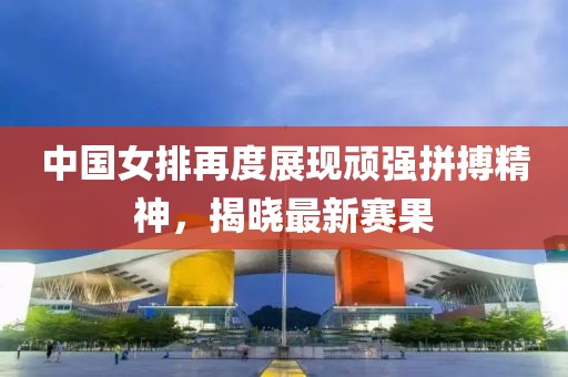 中国女排再度展现顽强拼搏精神，揭晓最新赛果