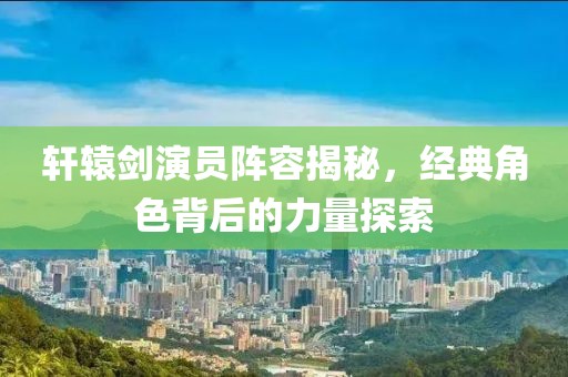 轩辕剑演员阵容揭秘，经典角色背后的力量探索