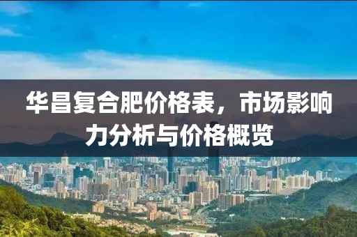 华昌复合肥价格表，市场影响力分析与价格概览