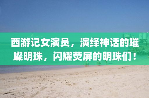 西游记女演员，演绎神话的璀璨明珠，闪耀荧屏的明珠们！
