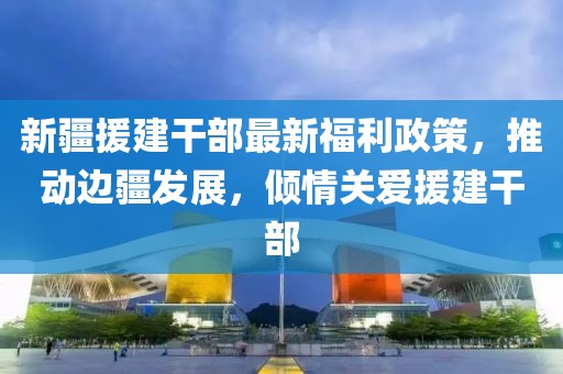 新疆援建干部最新福利政策，推动边疆发展，倾情关爱援建干部