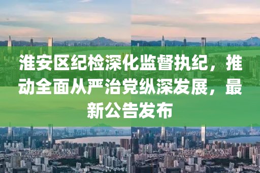淮安区纪检深化监督执纪，推动全面从严治党纵深发展，最新公告发布