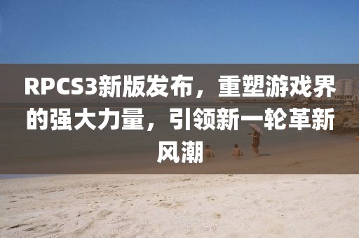 RPCS3新版发布，重塑游戏界的强大力量，引领新一轮革新风潮