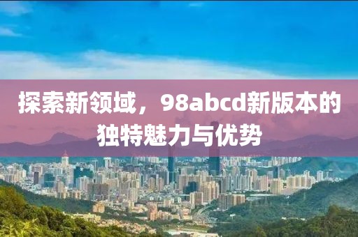 探索新领域，98abcd新版本的独特魅力与优势