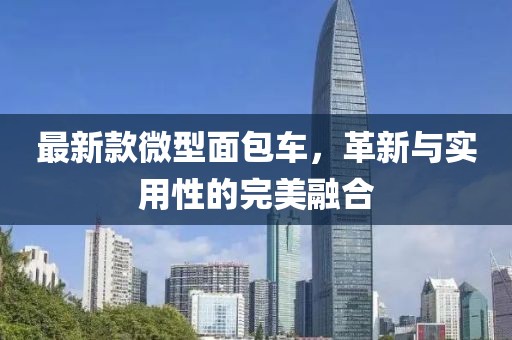 最新款微型面包车，革新与实用性的完美融合