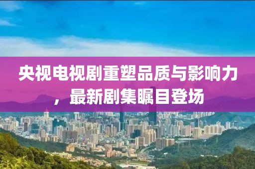 央视电视剧重塑品质与影响力，最新剧集瞩目登场