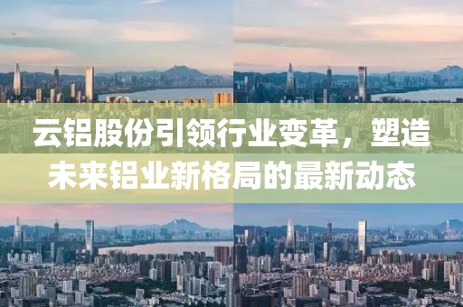 云铝股份引领行业变革，塑造未来铝业新格局的最新动态