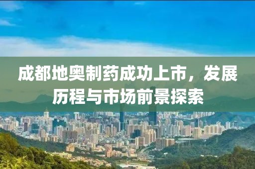 成都地奥制药成功上市，发展历程与市场前景探索