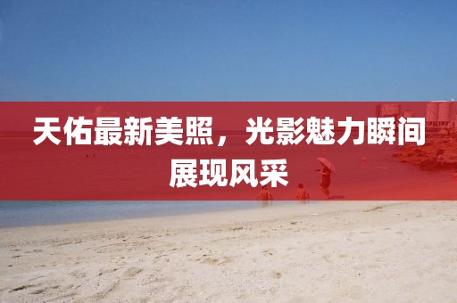 天佑最新美照，光影魅力瞬间展现风采