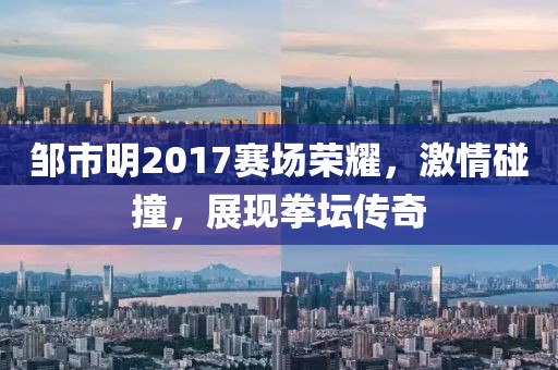 邹市明2017赛场荣耀，激情碰撞，展现拳坛传奇
