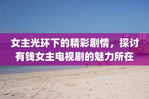 女主光环下的精彩剧情，探讨有钱女主电视剧的魅力所在