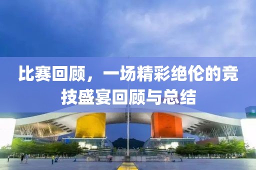 比赛回顾，一场精彩绝伦的竞技盛宴回顾与总结