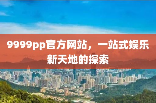 9999pp官方网站，一站式娱乐新天地的探索