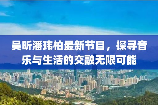 吴昕潘玮柏最新节目，探寻音乐与生活的交融无限可能