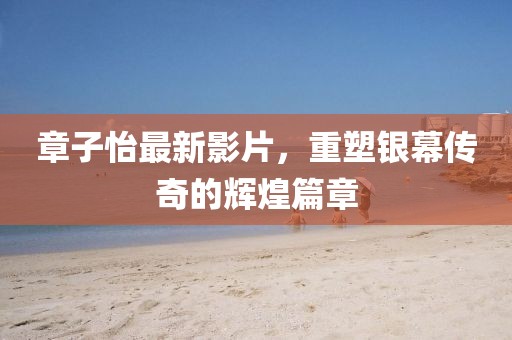 章子怡最新影片，重塑银幕传奇的辉煌篇章