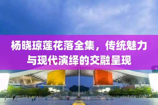 杨晓琼莲花落全集，传统魅力与现代演绎的交融呈现