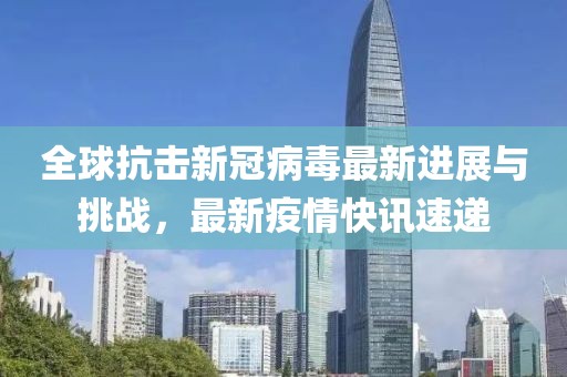 全球抗击新冠病毒最新进展与挑战，最新疫情快讯速递